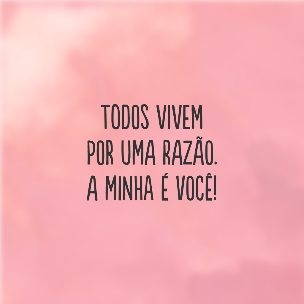 Todos vivem por uma razão. A minha é você!