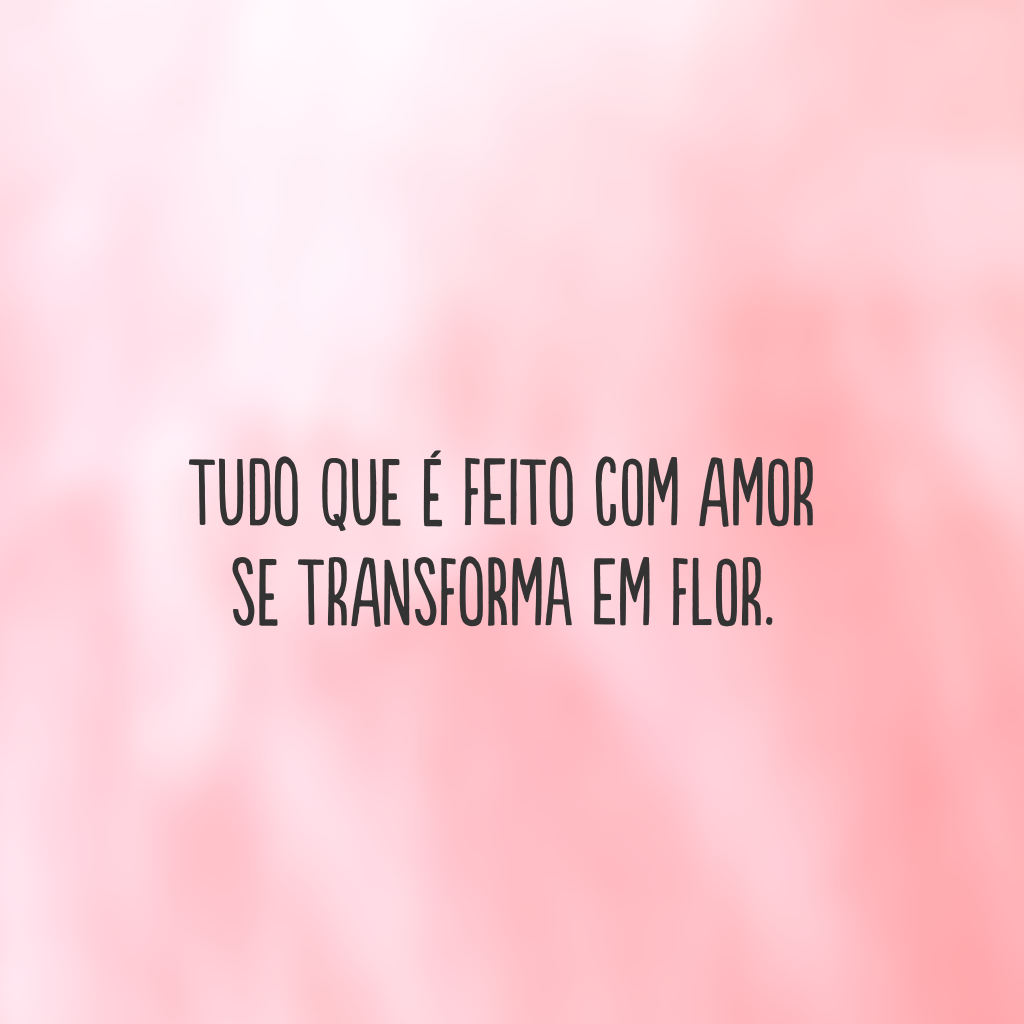 Tudo que é feito com amor 
se transforma em flor.