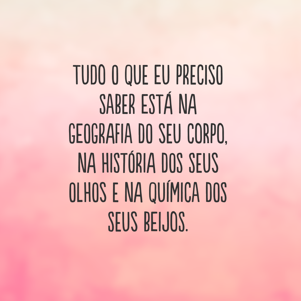 Tudo o que eu preciso saber está na geografia do seu corpo, na história dos seus olhos e na química dos seus beijos.