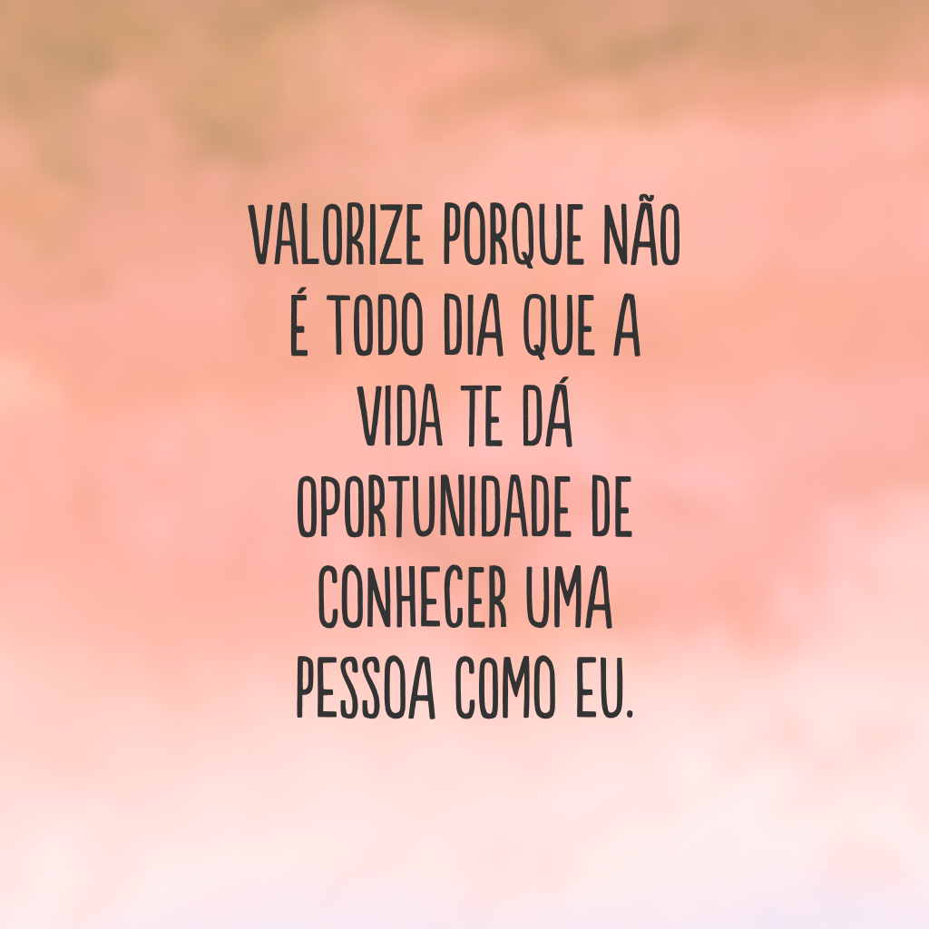 Valorize porque não é todo dia que a vida te dá oportunidade de conhecer uma pessoa como eu.