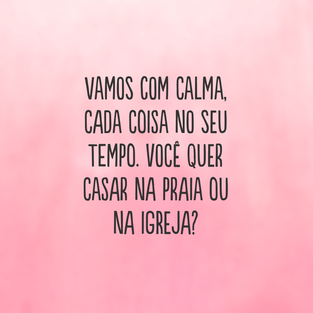 Vamos com calma, cada coisa no seu tempo. Você quer casar na praia ou na igreja?