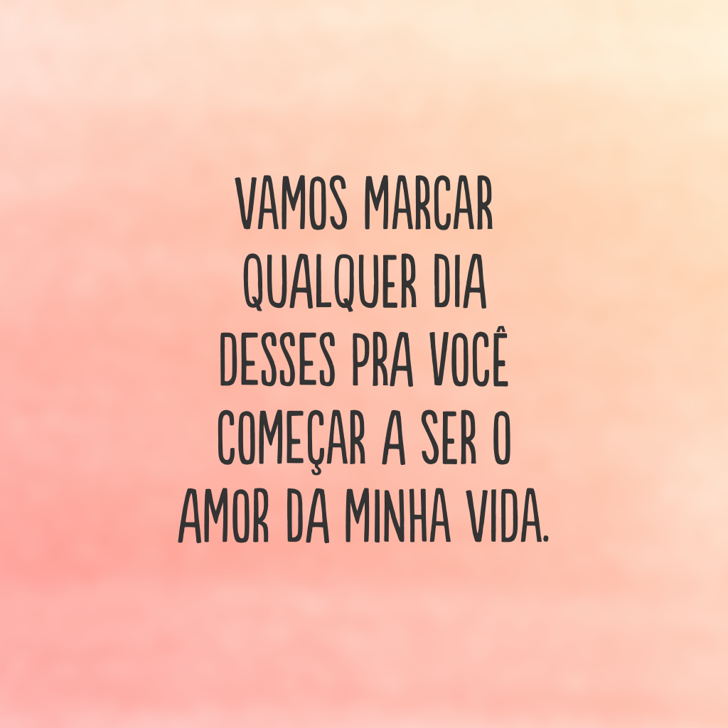 Vamos marcar qualquer dia desses pra você começar a ser o amor da minha vida.