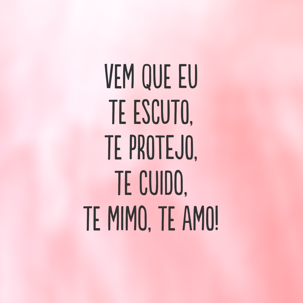 Vem que eu te escuto, te protejo, te cuido, te mimo, te amo!