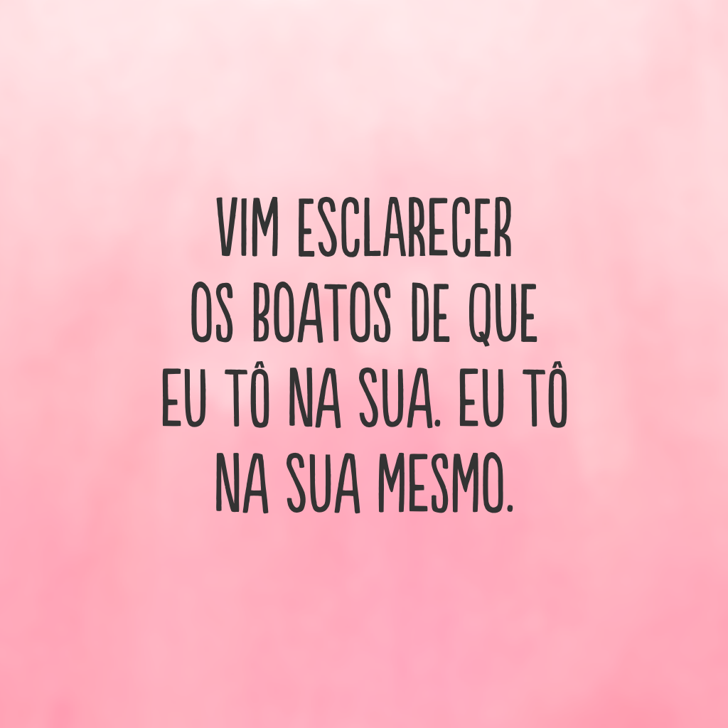 Vim esclarecer os boatos de que eu tô na sua. Eu tô na sua mesmo.