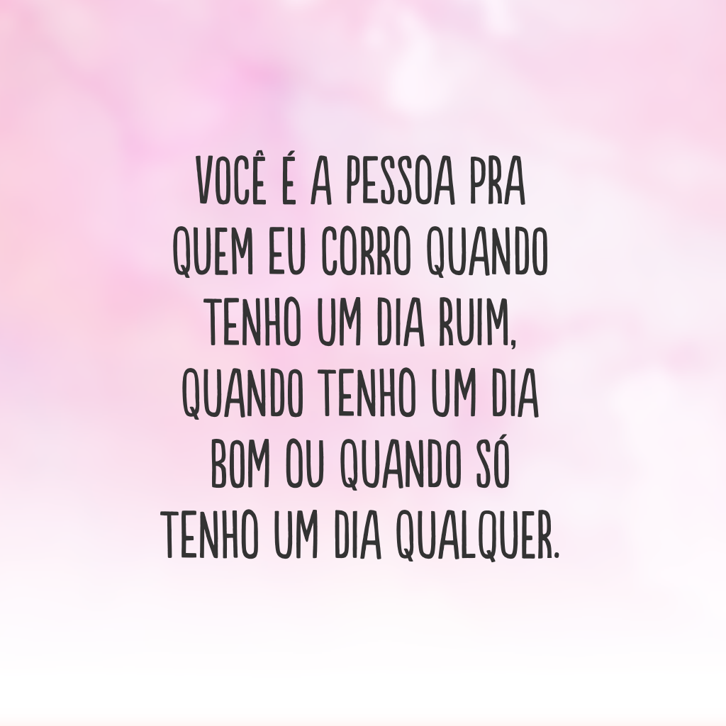 Você é a pessoa pra quem eu corro quando tenho um dia ruim, quando tenho um dia bom ou quando só tenho um dia qualquer.