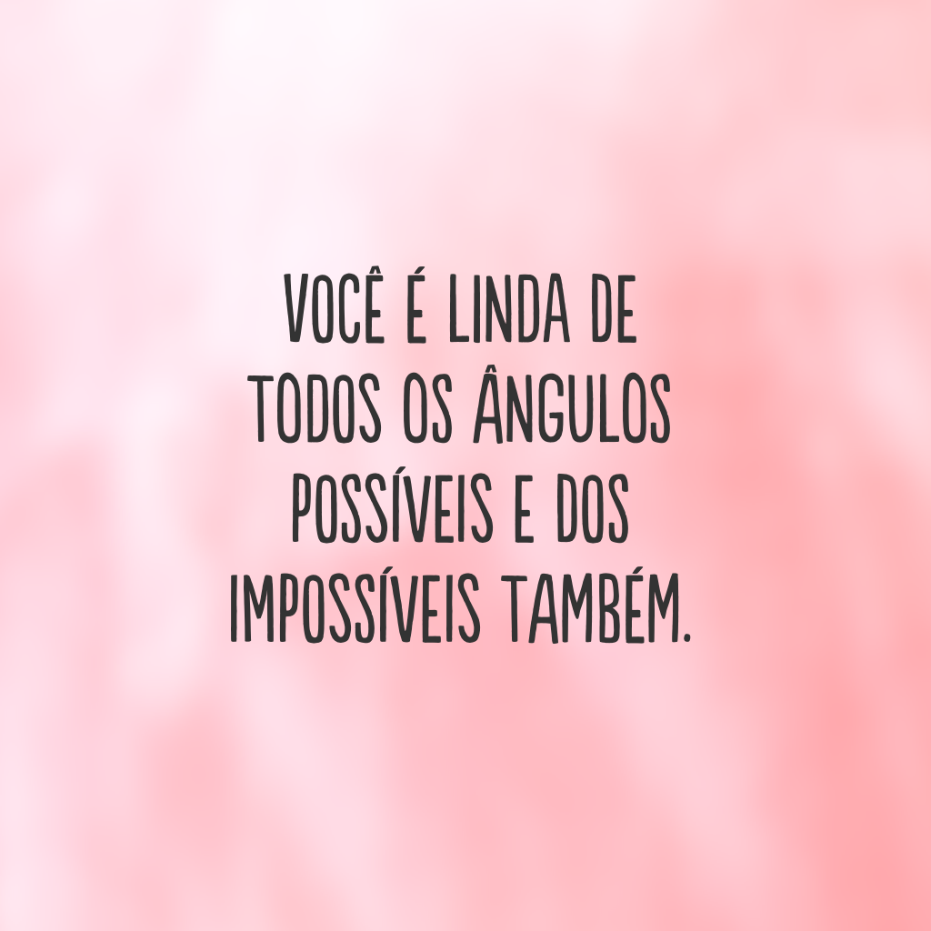 Você é linda de todos os ângulos possíveis e dos impossíveis também.