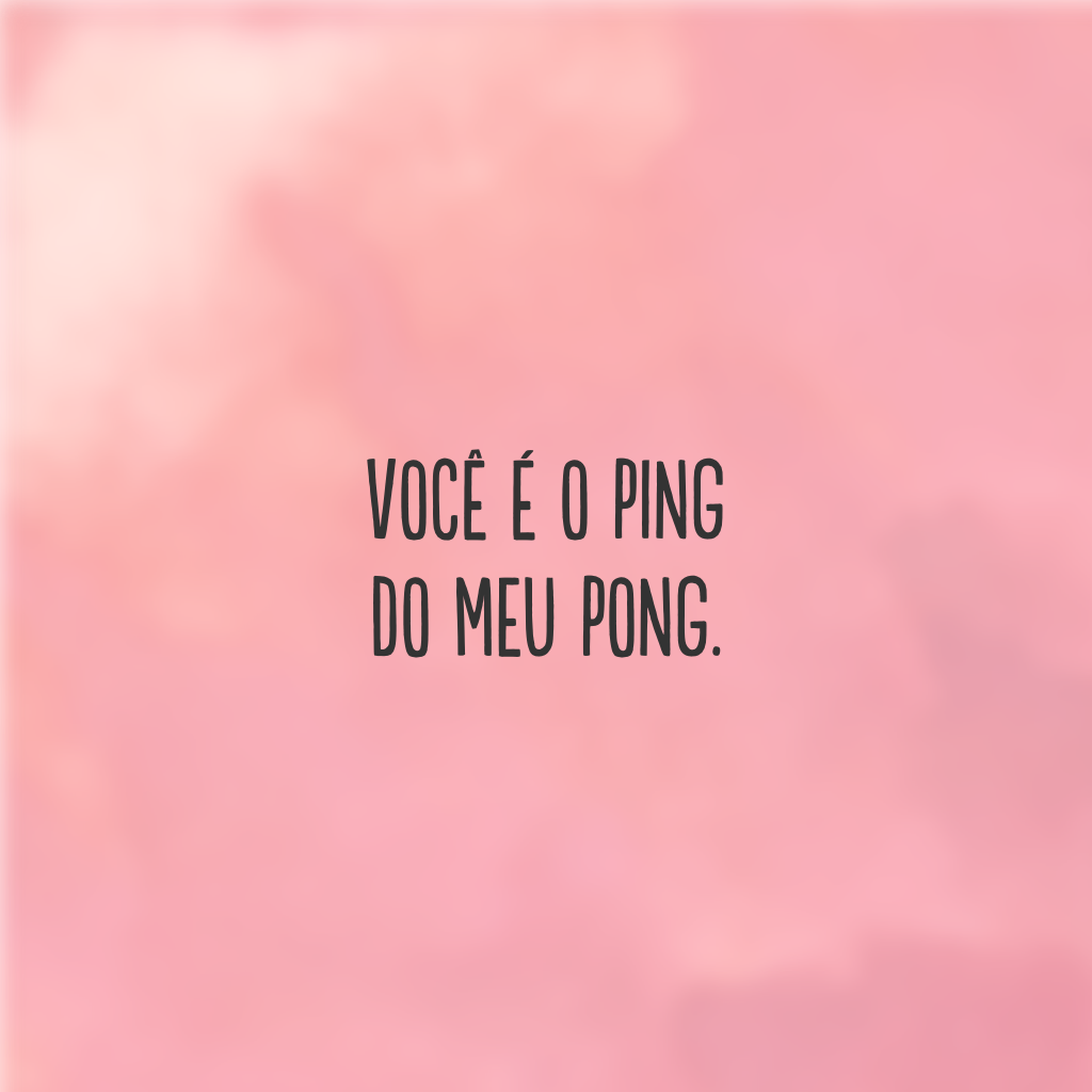 Você é o ping do meu pong.