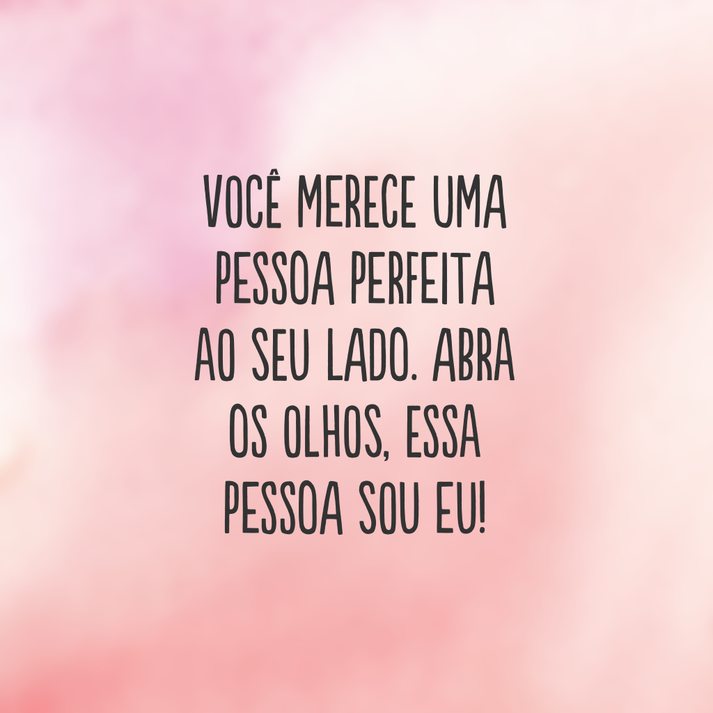 Você merece uma pessoa perfeita ao seu lado. Abra os olhos, essa pessoa sou eu!