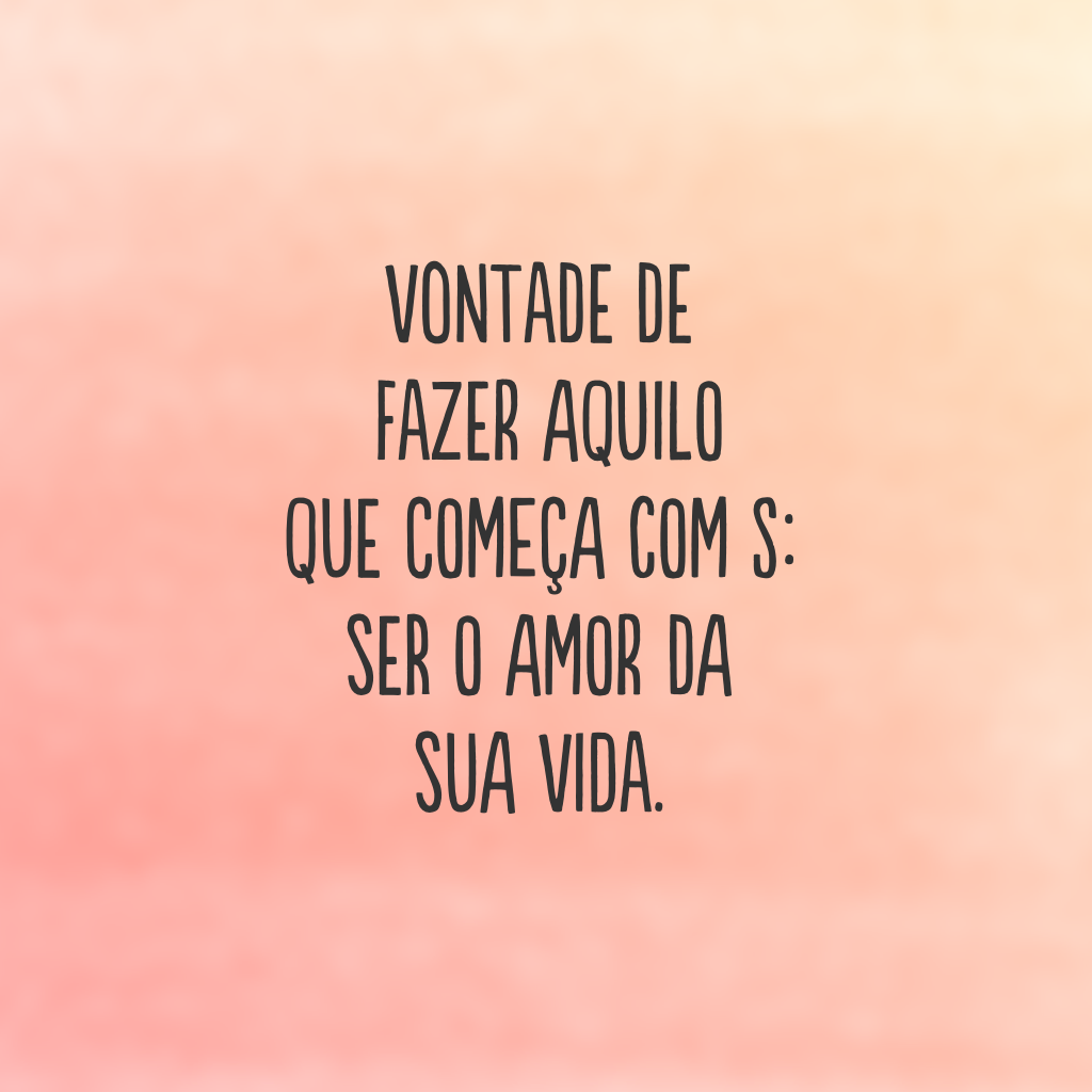 Vontade de fazer aquilo que começa com s: ser o amor da sua vida.