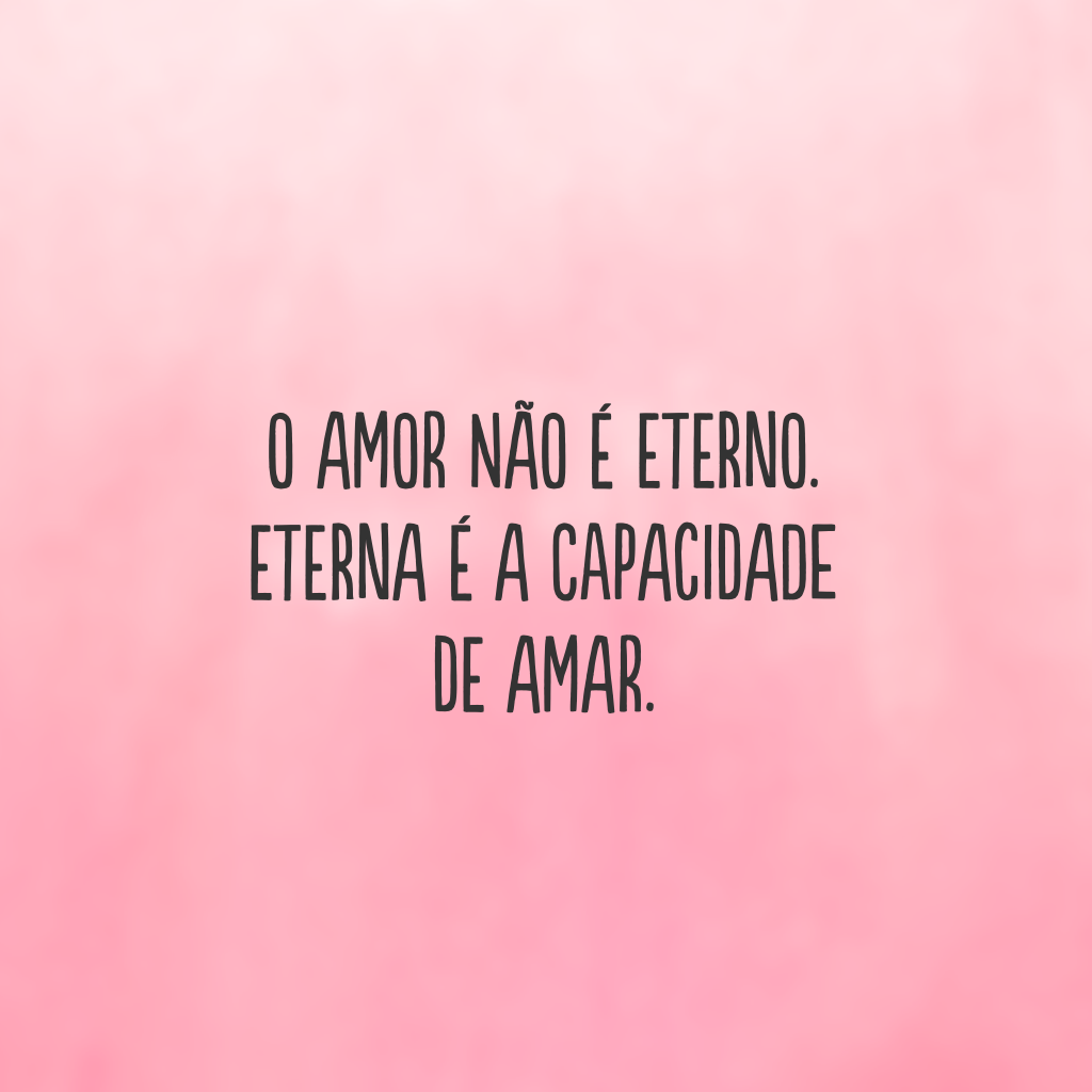 O amor não é eterno. Eterna é a capacidade de amar.