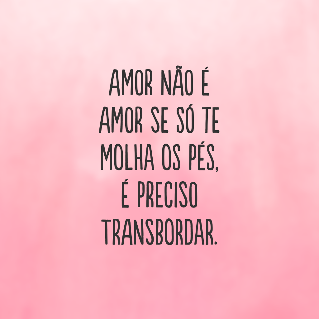 Amor não é amor se só te molha os pés, é preciso transbordar.