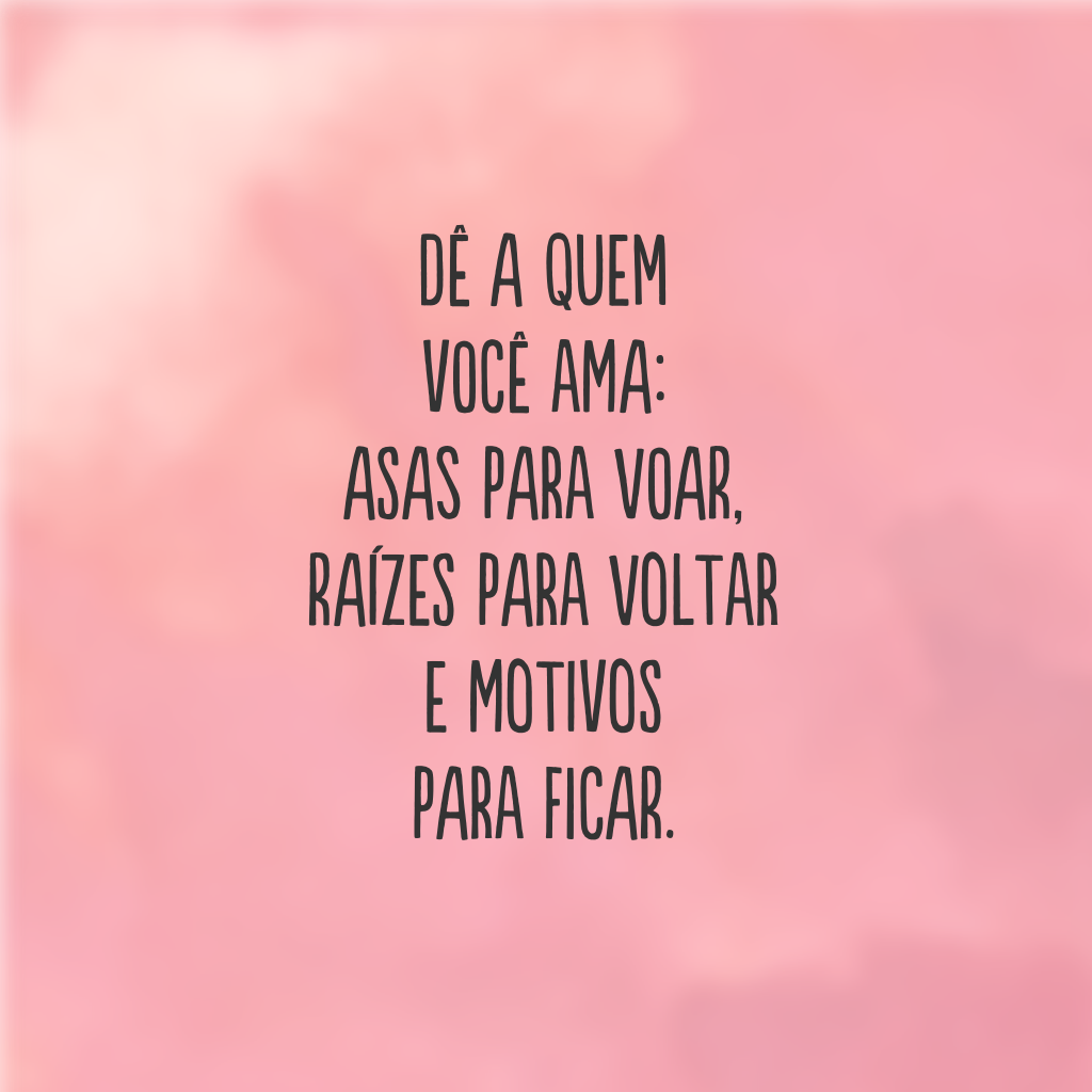 Dê a quem você ama: asas para voar, raízes para voltar e motivos para ficar.