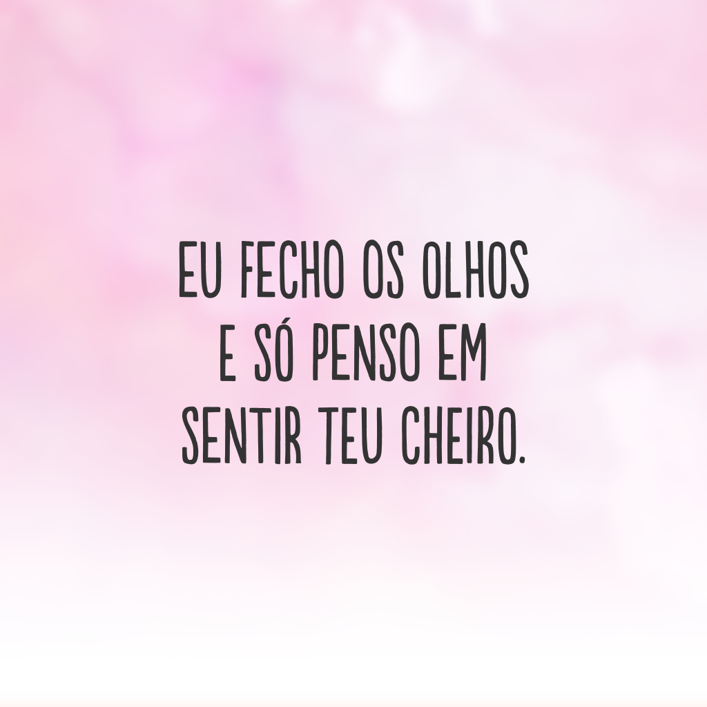 Eu fecho os olhos e só penso em sentir teu cheiro.