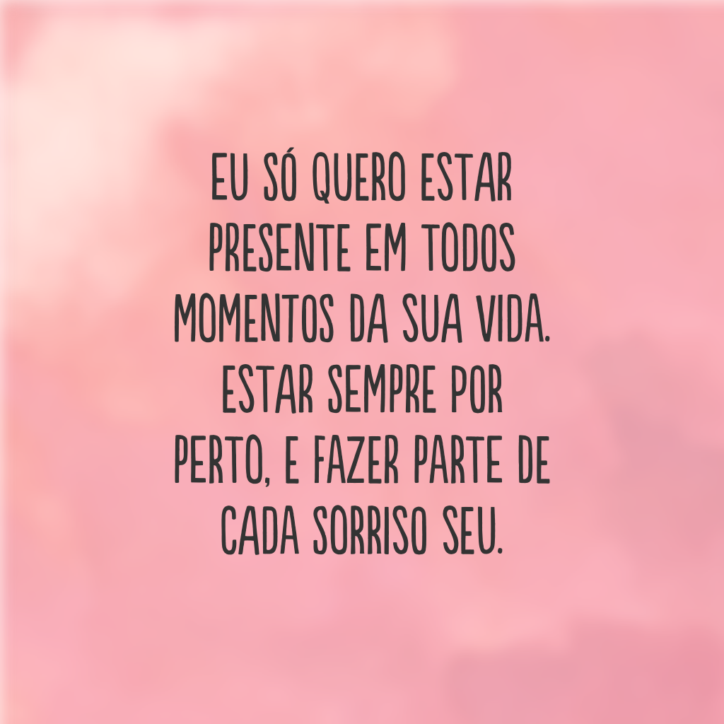 Eu só quero estar presente em todos momentos da sua vida. Estar sempre por perto, e fazer parte de cada sorriso seu.