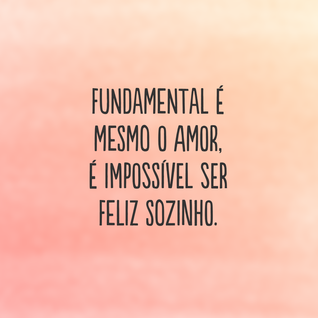 Fundamental é mesmo o amor, é impossível ser feliz sozinho.