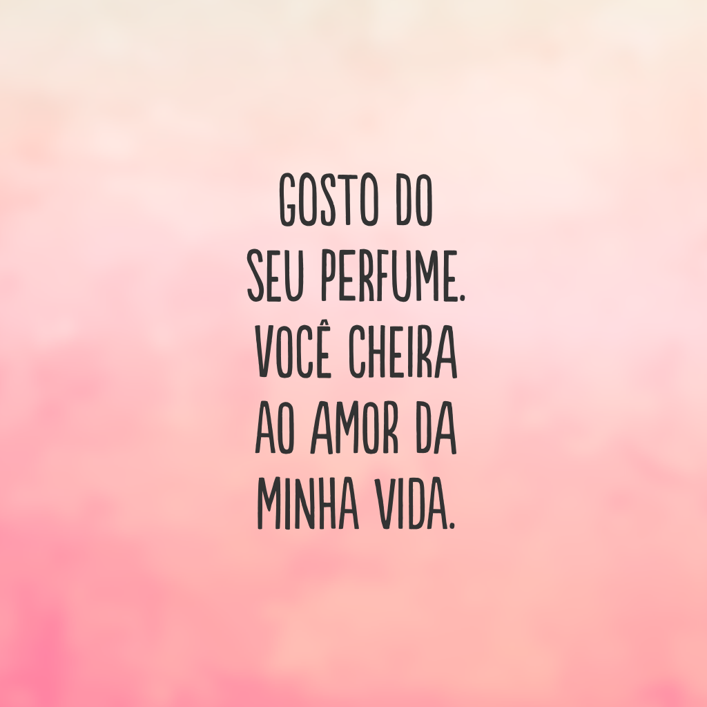 Gosto do seu perfume. Você cheira ao amor da minha vida.