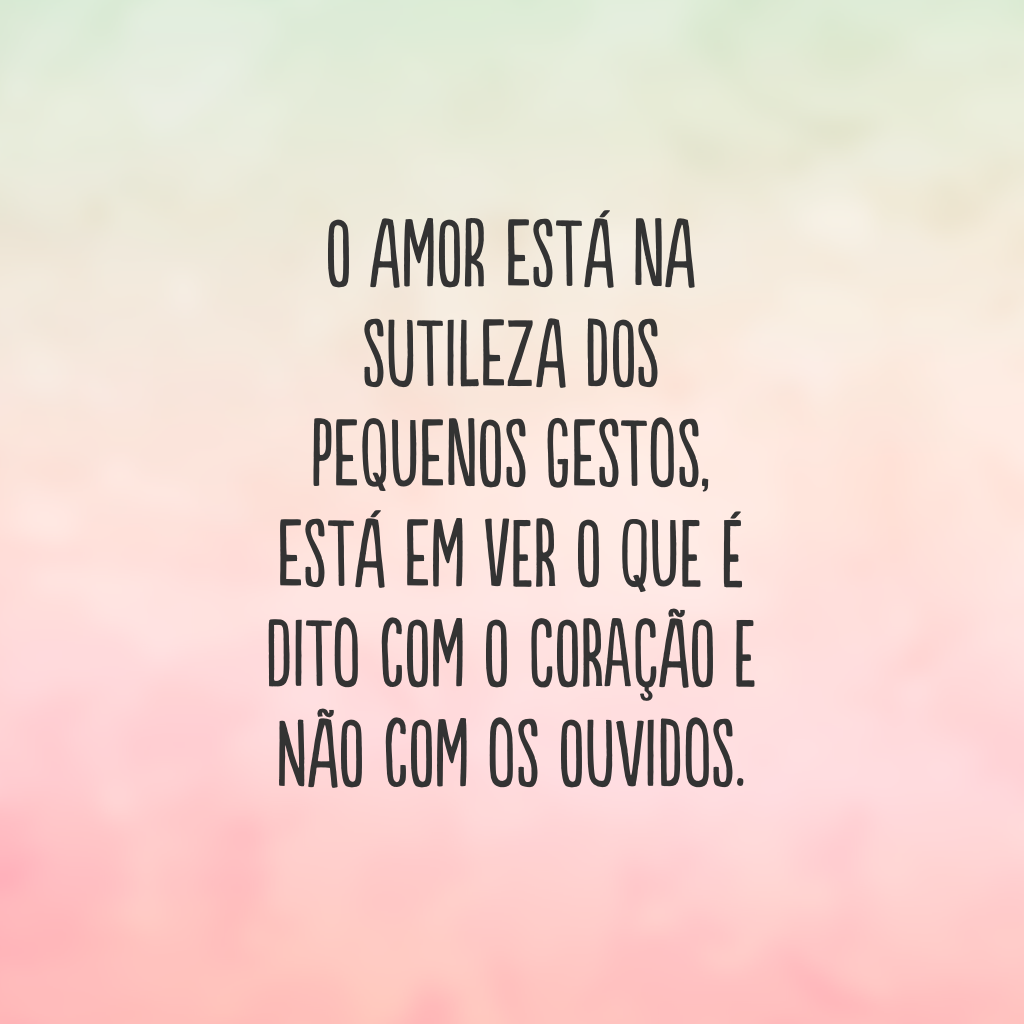 O amor está na sutileza dos pequenos gestos, está em ver o que é dito com o coração e não com os ouvidos.