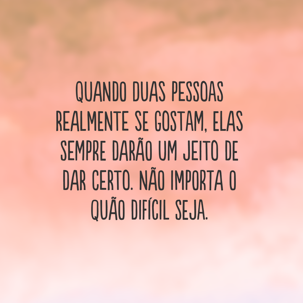 Quando duas pessoas realmente se gostam, elas sempre darão um jeito de dar certo. Não importa o quão difícil seja.