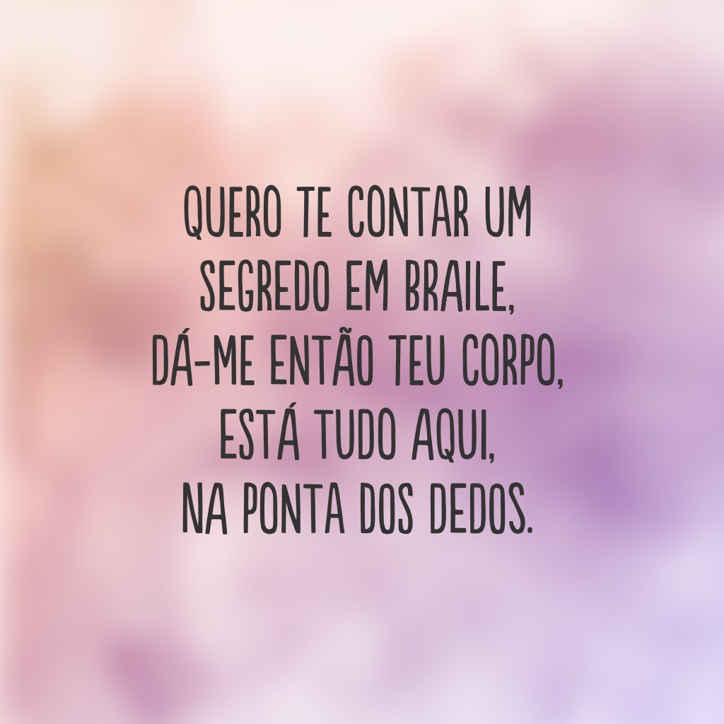 Quero te contar um segredo em braile, 
dá-me então teu corpo, 
está tudo aqui, 
na ponta dos dedos.