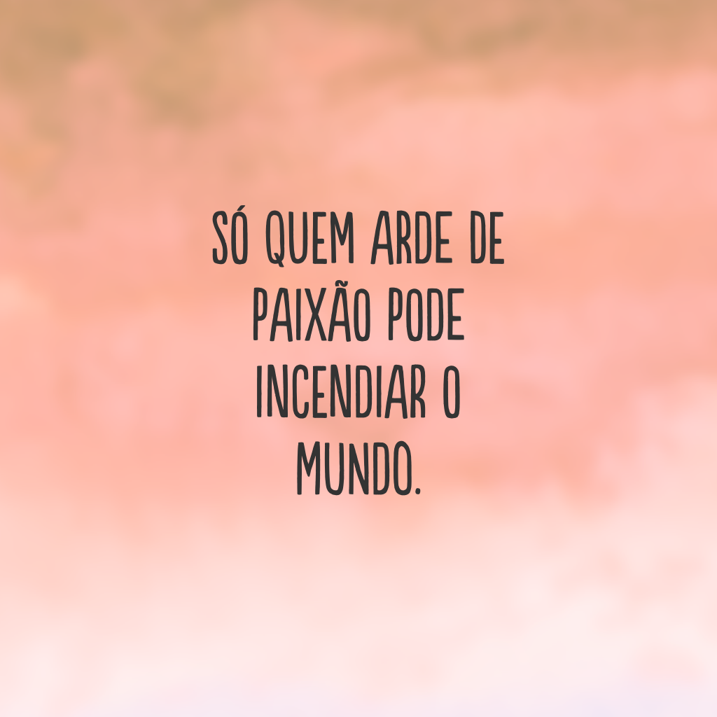 Só quem arde de paixão pode incendiar o mundo.