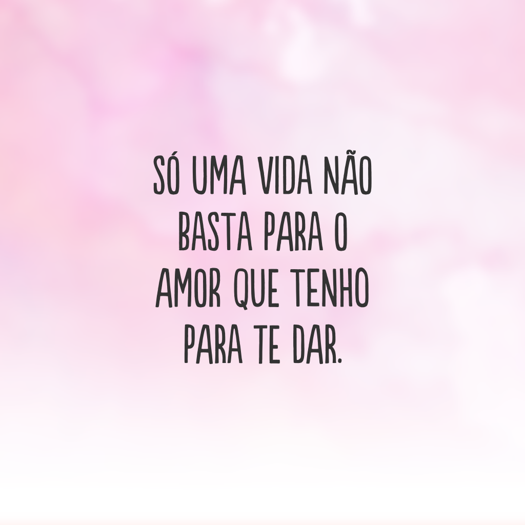 Só uma vida não basta para o amor que tenho para te dar.