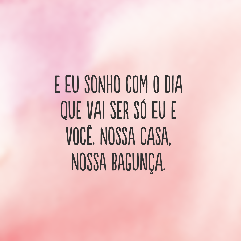 E eu sonho com o dia que vai ser só eu e você. Nossa casa, nossa bagunça.