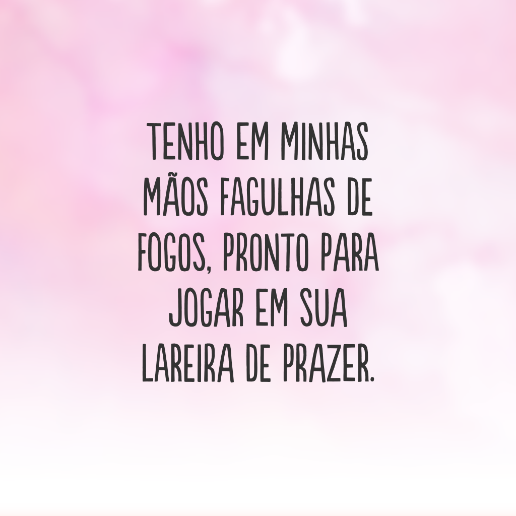 Tenho em minhas mãos fagulhas de fogos, pronto para jogar em sua lareira de prazer.