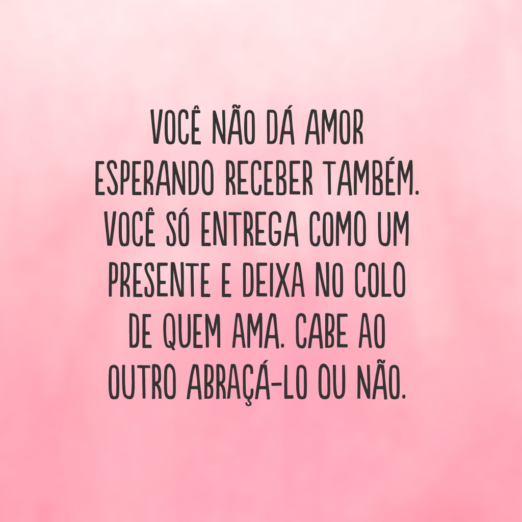 Você não dá amor esperando receber também. Você só entrega como um presente e deixa no colo de quem ama. Cabe ao outro abraçá-lo ou não.