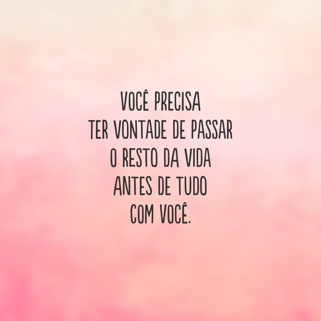 Você precisa 
ter vontade de passar
o resto da vida 
antes de tudo 
com você.