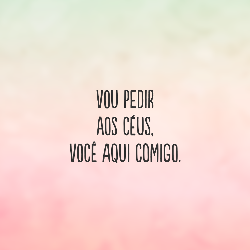 Vou pedir aos céus, você aqui comigo.