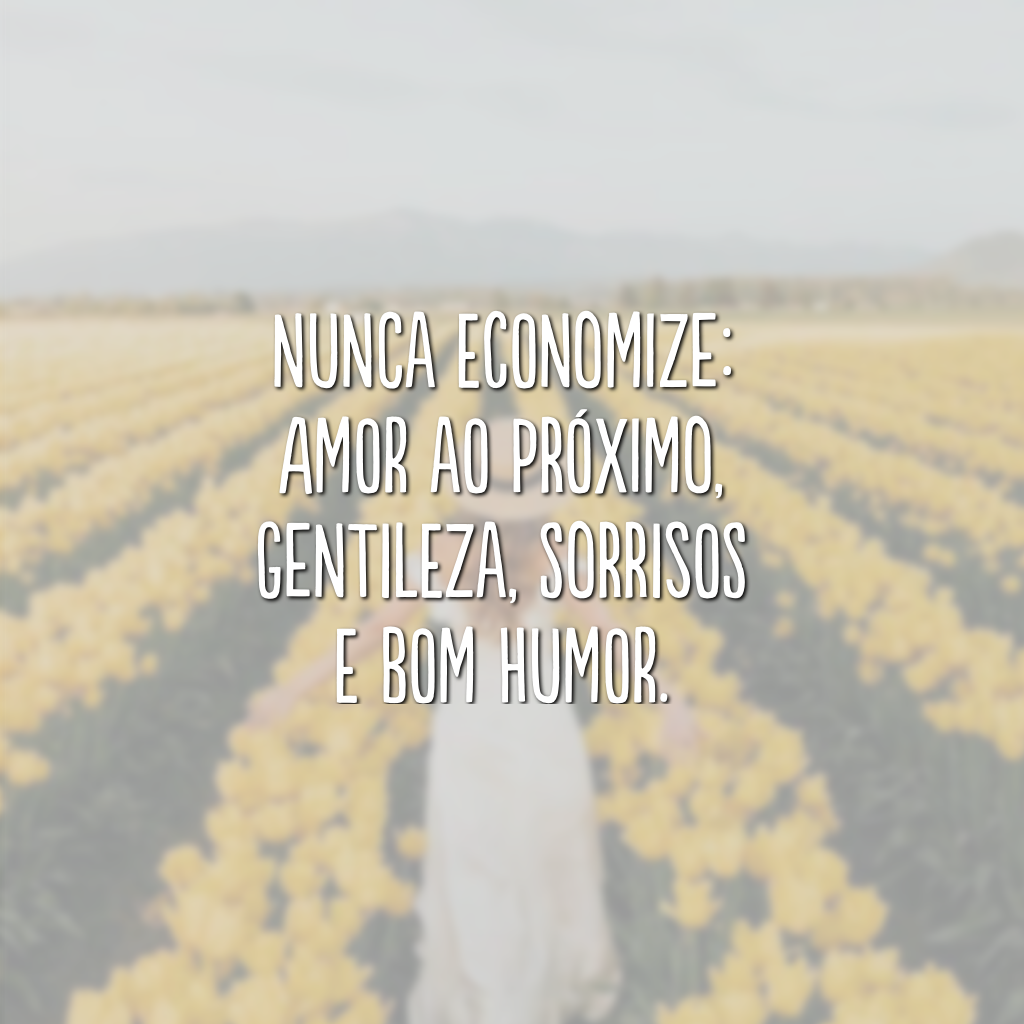 Nunca economize: amor ao próximo, gentileza, sorrisos e bom humor.