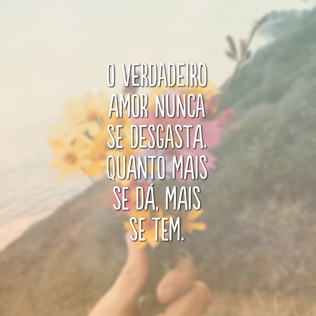 O verdadeiro amor nunca se desgasta. Quanto mais se dá, mais se tem. 