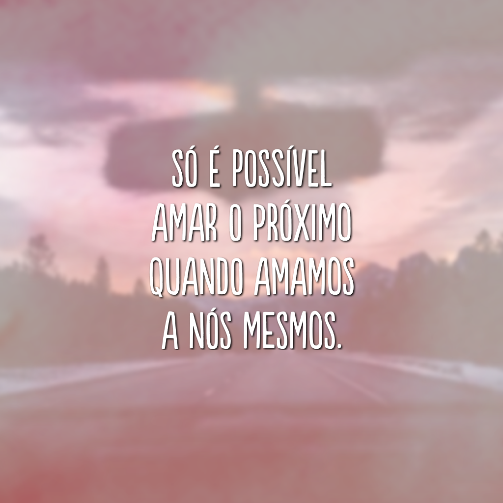 Só é possível amar o próximo quando amamos a nós mesmos.