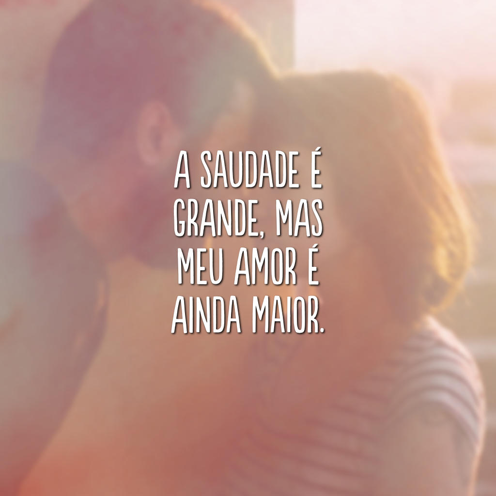 A saudade é grande, mas meu amor é ainda maior.