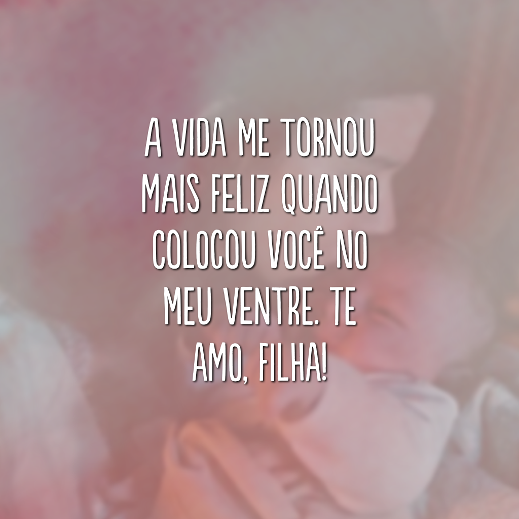 A vida me tornou mais feliz quando colocou você no meu ventre. Te amo, filha!