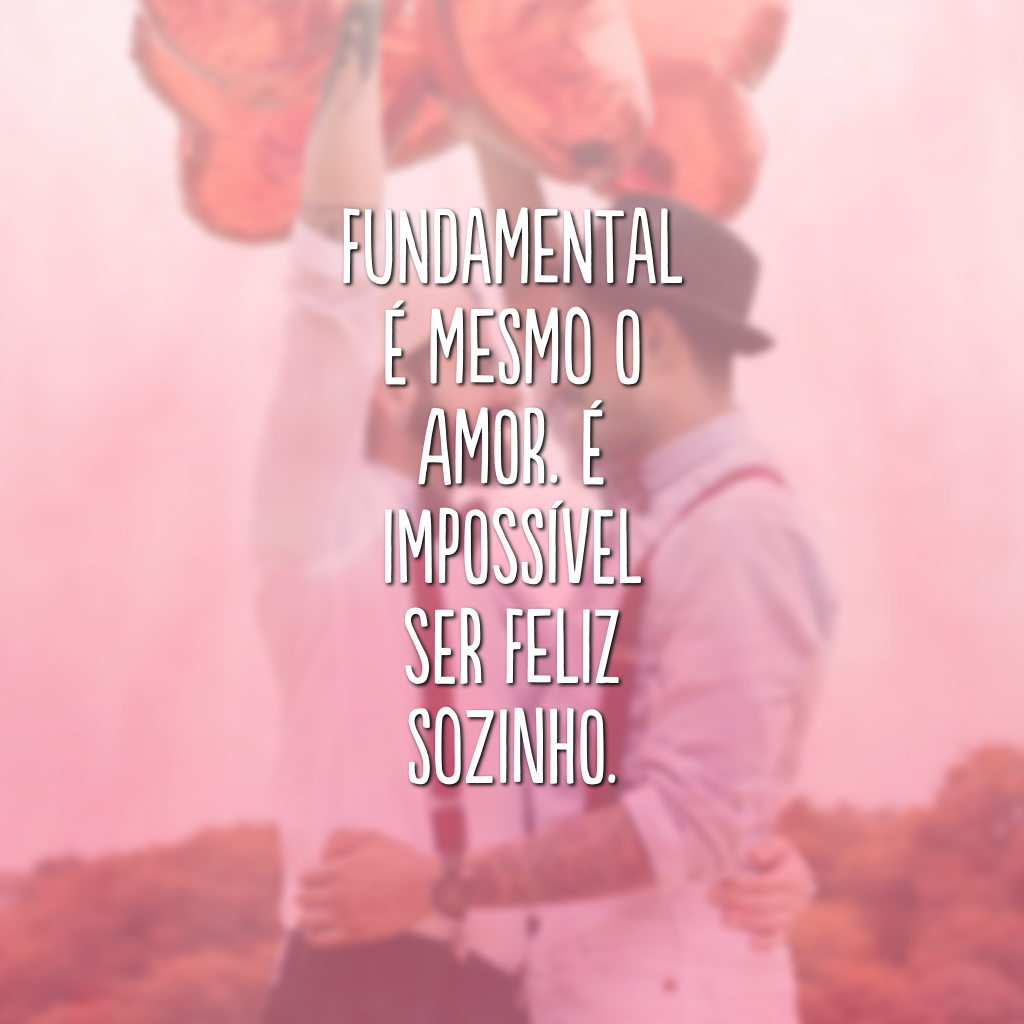 Fundamental é mesmo o amor. É impossível ser feliz sozinho.