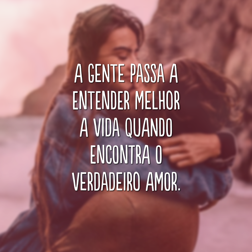 A gente passa a entender melhor a vida quando encontra o verdadeiro amor.