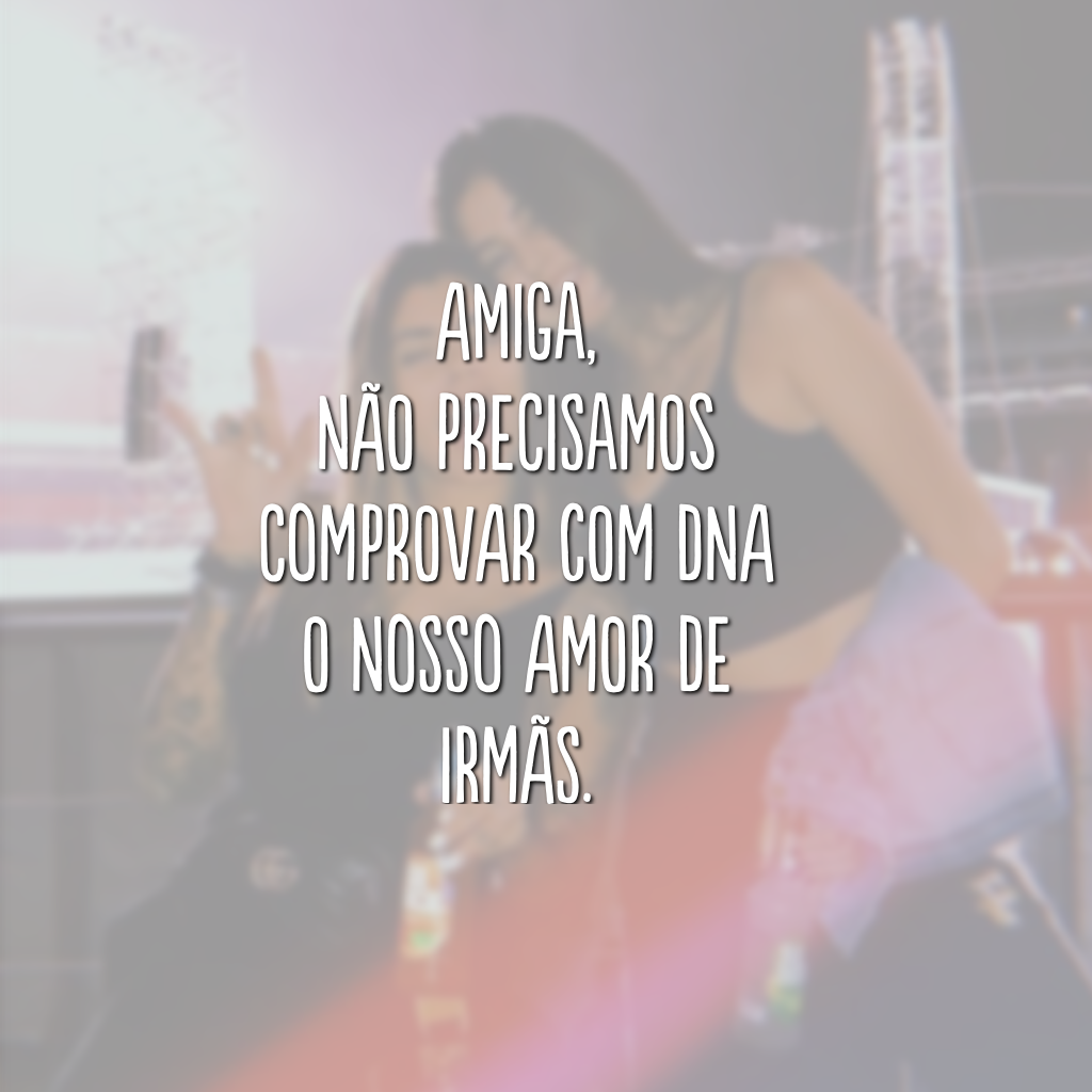 Amiga, não precisamos comprovar com DNA o nosso amor de irmãs.