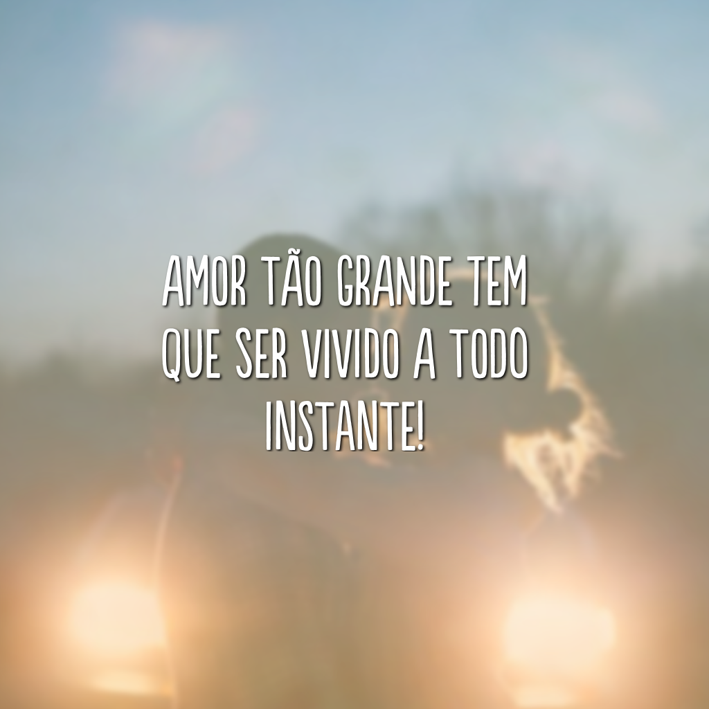 Amor tão grande tem que ser vivido a todo instante!