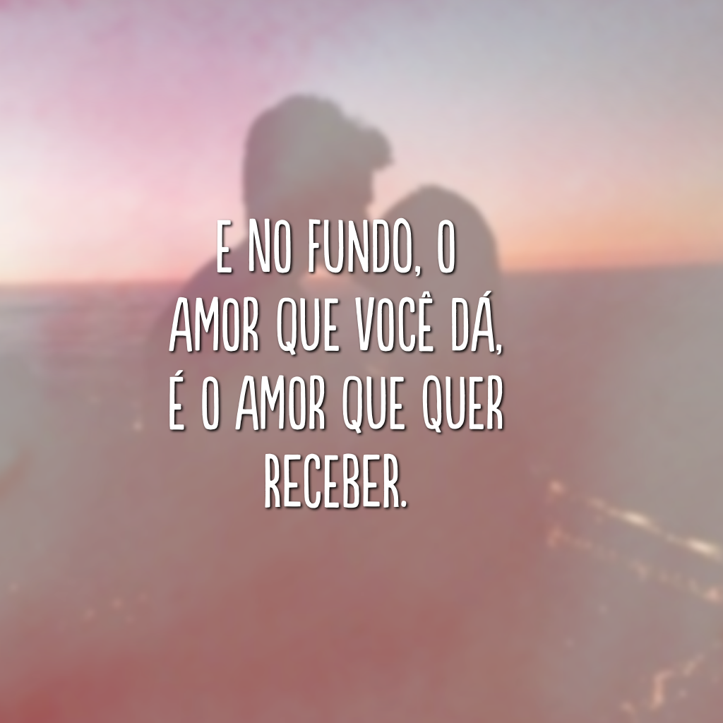 E no fundo, o amor que você dá, é o amor que quer receber.