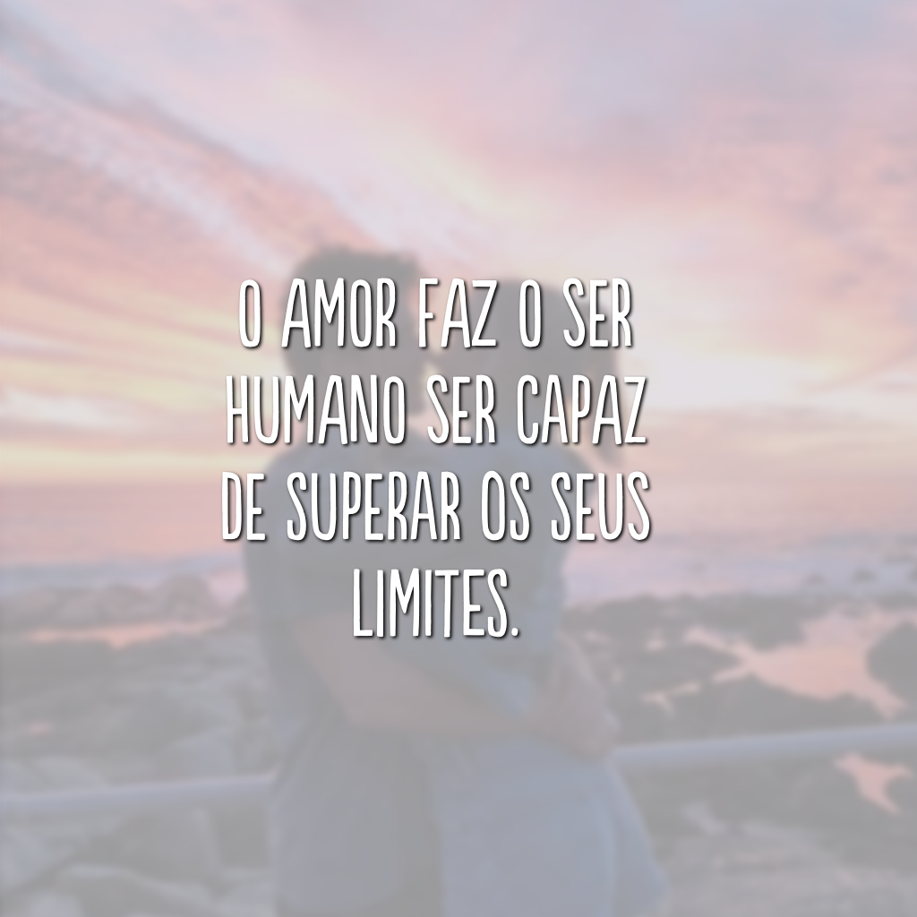 O amor faz o ser humano ser capaz de superar os seus limites.