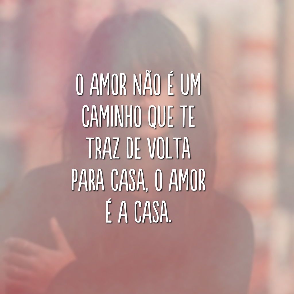 O amor não é um caminho que te traz de volta para casa, o amor é a casa.