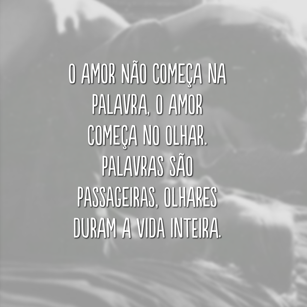 O amor não começa na palavra, o amor começa no olhar. Palavras são passageiras, olhares duram a vida inteira.