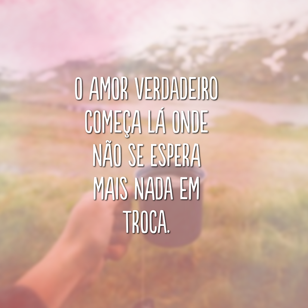 O amor verdadeiro começa lá onde não se espera mais nada em troca.