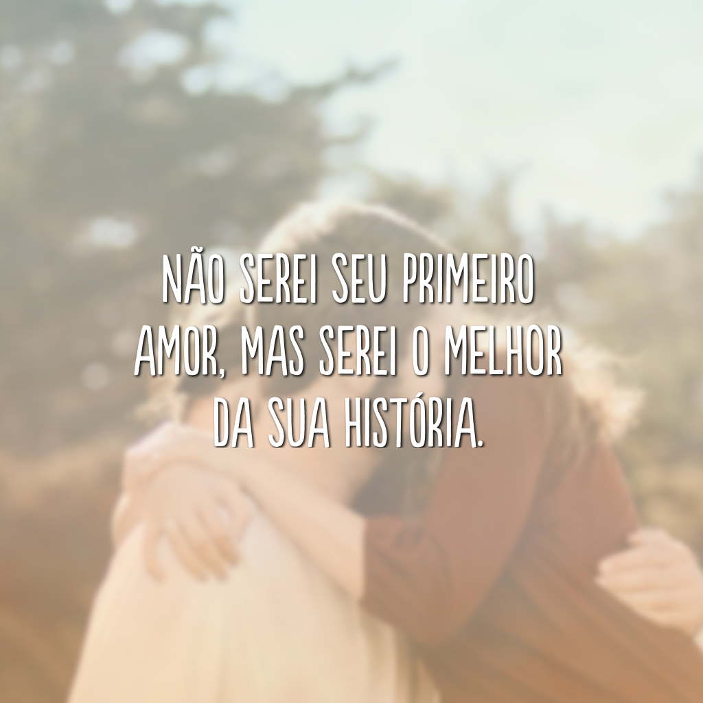 Não serei seu primeiro amor, mas serei o melhor da sua história.