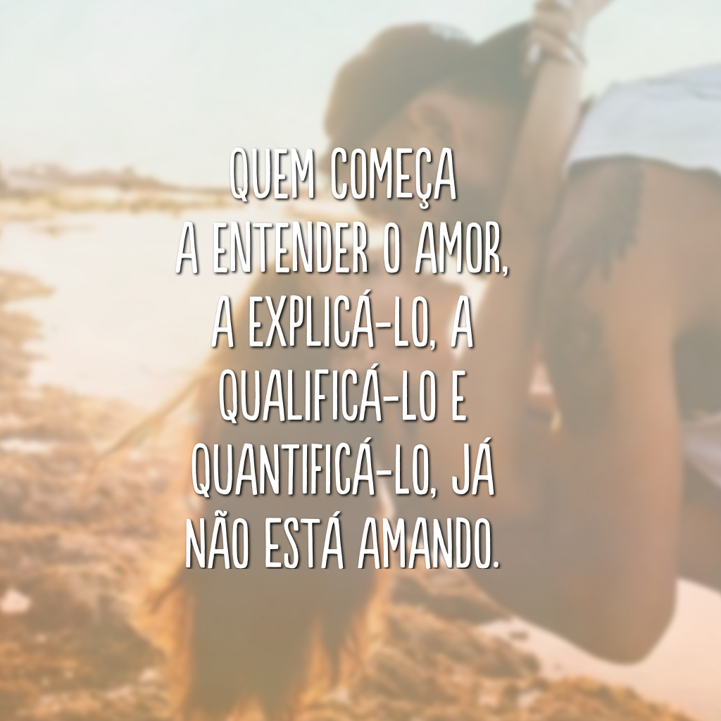Quem começa a entender o amor, a explicá-lo, a qualificá-lo e quantificá-lo, já não está amando.
