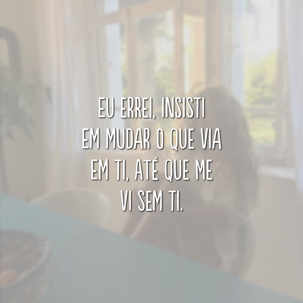 Eu errei, insisti em mudar o que via em ti, até que me vi sem ti.