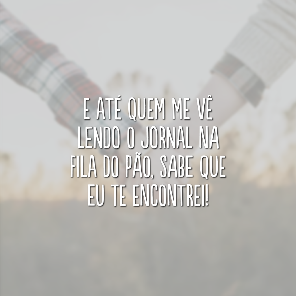 E até quem me vê lendo o jornal na fila do pão, sabe que eu te encontrei!