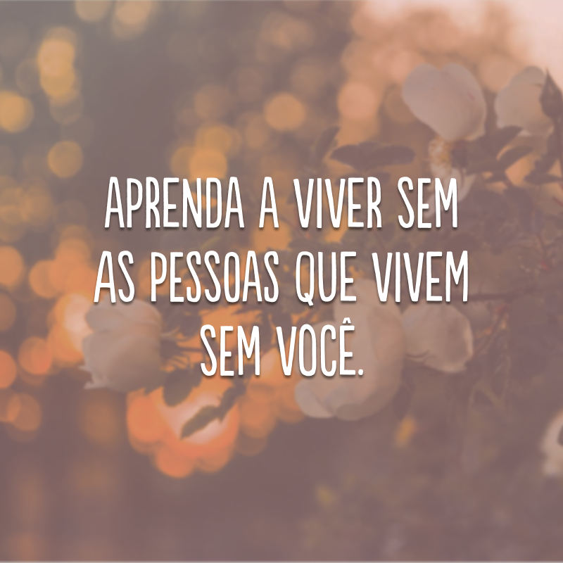 Aprenda a viver sem as pessoas que vivem sem você.