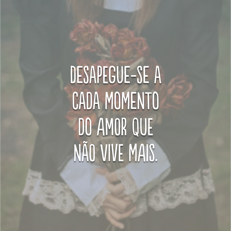 Desapegue-se a cada momento do amor que não vive mais.